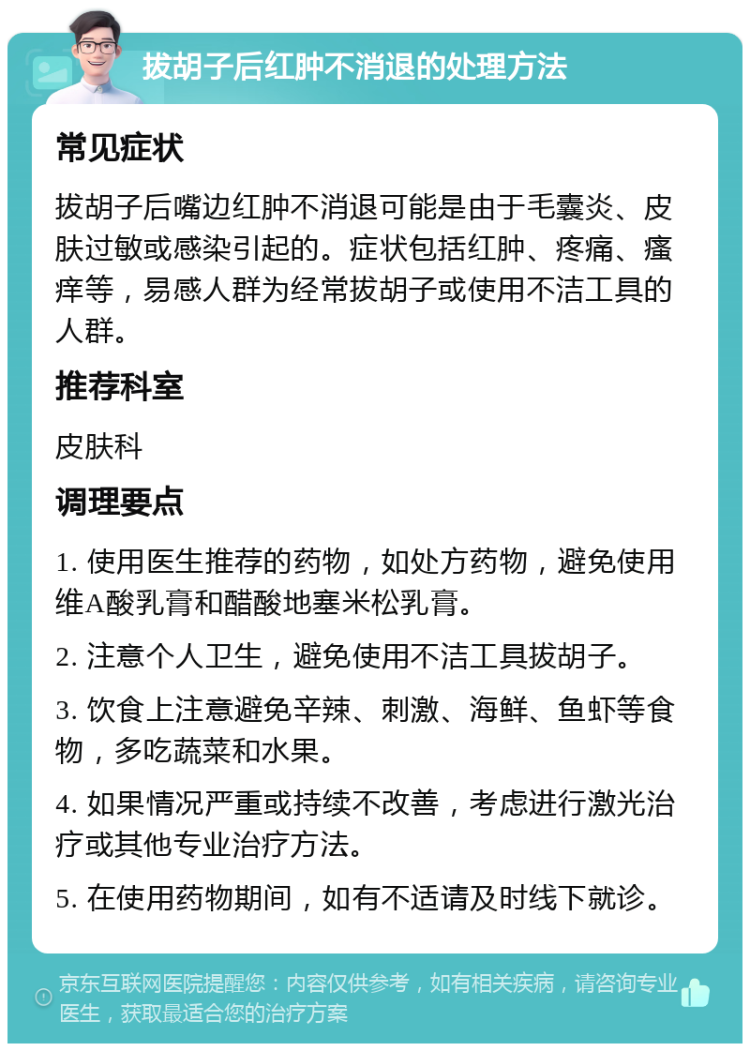 拔胡子后红肿不消退的处理方法 常见症状 拔胡子后嘴边红肿不消退可能是由于毛囊炎、皮肤过敏或感染引起的。症状包括红肿、疼痛、瘙痒等，易感人群为经常拔胡子或使用不洁工具的人群。 推荐科室 皮肤科 调理要点 1. 使用医生推荐的药物，如处方药物，避免使用维A酸乳膏和醋酸地塞米松乳膏。 2. 注意个人卫生，避免使用不洁工具拔胡子。 3. 饮食上注意避免辛辣、刺激、海鲜、鱼虾等食物，多吃蔬菜和水果。 4. 如果情况严重或持续不改善，考虑进行激光治疗或其他专业治疗方法。 5. 在使用药物期间，如有不适请及时线下就诊。