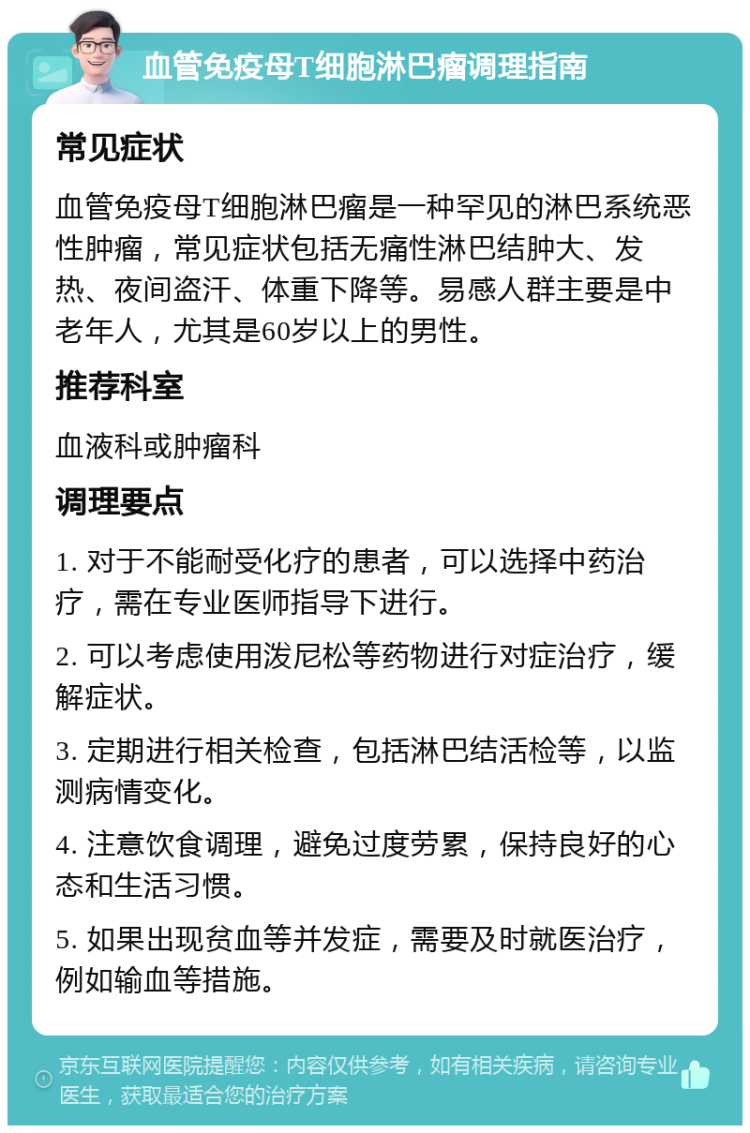 血管免疫母T细胞淋巴瘤调理指南 常见症状 血管免疫母T细胞淋巴瘤是一种罕见的淋巴系统恶性肿瘤，常见症状包括无痛性淋巴结肿大、发热、夜间盗汗、体重下降等。易感人群主要是中老年人，尤其是60岁以上的男性。 推荐科室 血液科或肿瘤科 调理要点 1. 对于不能耐受化疗的患者，可以选择中药治疗，需在专业医师指导下进行。 2. 可以考虑使用泼尼松等药物进行对症治疗，缓解症状。 3. 定期进行相关检查，包括淋巴结活检等，以监测病情变化。 4. 注意饮食调理，避免过度劳累，保持良好的心态和生活习惯。 5. 如果出现贫血等并发症，需要及时就医治疗，例如输血等措施。