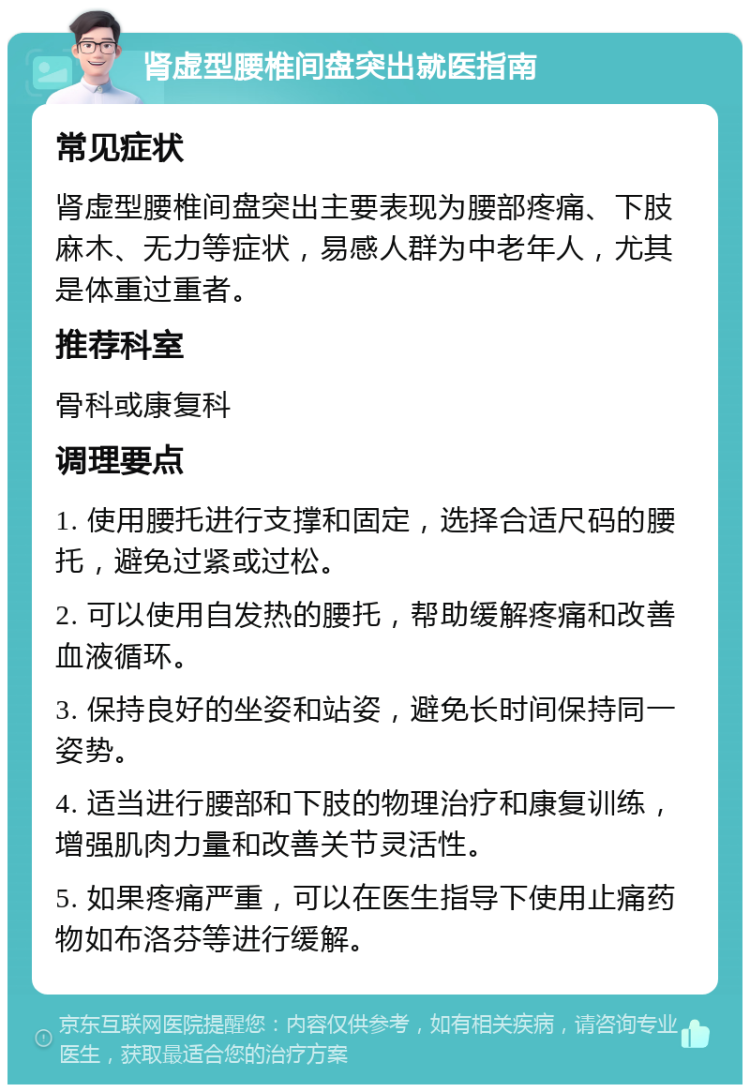 肾虚型腰椎间盘突出就医指南 常见症状 肾虚型腰椎间盘突出主要表现为腰部疼痛、下肢麻木、无力等症状，易感人群为中老年人，尤其是体重过重者。 推荐科室 骨科或康复科 调理要点 1. 使用腰托进行支撑和固定，选择合适尺码的腰托，避免过紧或过松。 2. 可以使用自发热的腰托，帮助缓解疼痛和改善血液循环。 3. 保持良好的坐姿和站姿，避免长时间保持同一姿势。 4. 适当进行腰部和下肢的物理治疗和康复训练，增强肌肉力量和改善关节灵活性。 5. 如果疼痛严重，可以在医生指导下使用止痛药物如布洛芬等进行缓解。