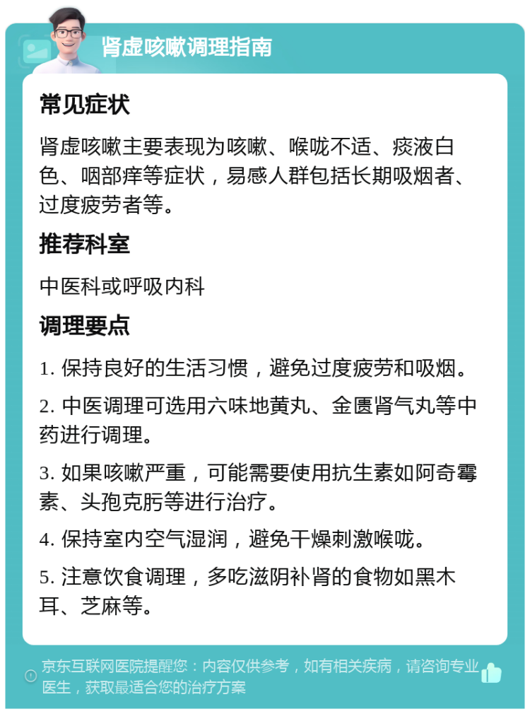 肾虚咳嗽调理指南 常见症状 肾虚咳嗽主要表现为咳嗽、喉咙不适、痰液白色、咽部痒等症状，易感人群包括长期吸烟者、过度疲劳者等。 推荐科室 中医科或呼吸内科 调理要点 1. 保持良好的生活习惯，避免过度疲劳和吸烟。 2. 中医调理可选用六味地黄丸、金匮肾气丸等中药进行调理。 3. 如果咳嗽严重，可能需要使用抗生素如阿奇霉素、头孢克肟等进行治疗。 4. 保持室内空气湿润，避免干燥刺激喉咙。 5. 注意饮食调理，多吃滋阴补肾的食物如黑木耳、芝麻等。