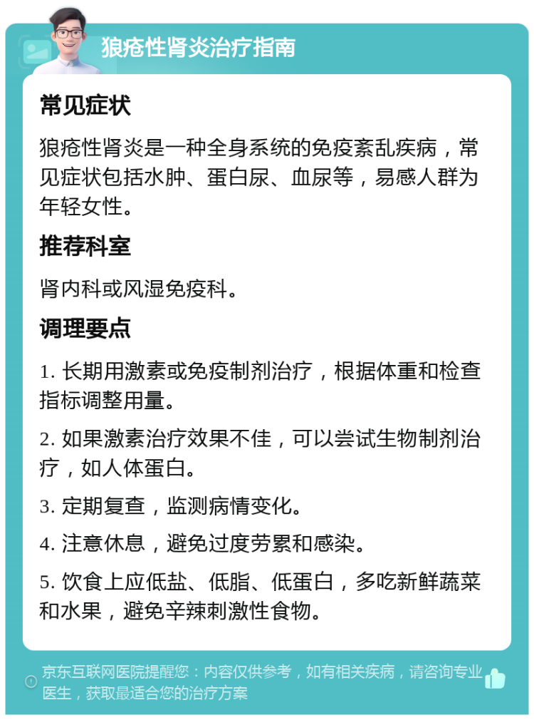 狼疮性肾炎治疗指南 常见症状 狼疮性肾炎是一种全身系统的免疫紊乱疾病，常见症状包括水肿、蛋白尿、血尿等，易感人群为年轻女性。 推荐科室 肾内科或风湿免疫科。 调理要点 1. 长期用激素或免疫制剂治疗，根据体重和检查指标调整用量。 2. 如果激素治疗效果不佳，可以尝试生物制剂治疗，如人体蛋白。 3. 定期复查，监测病情变化。 4. 注意休息，避免过度劳累和感染。 5. 饮食上应低盐、低脂、低蛋白，多吃新鲜蔬菜和水果，避免辛辣刺激性食物。