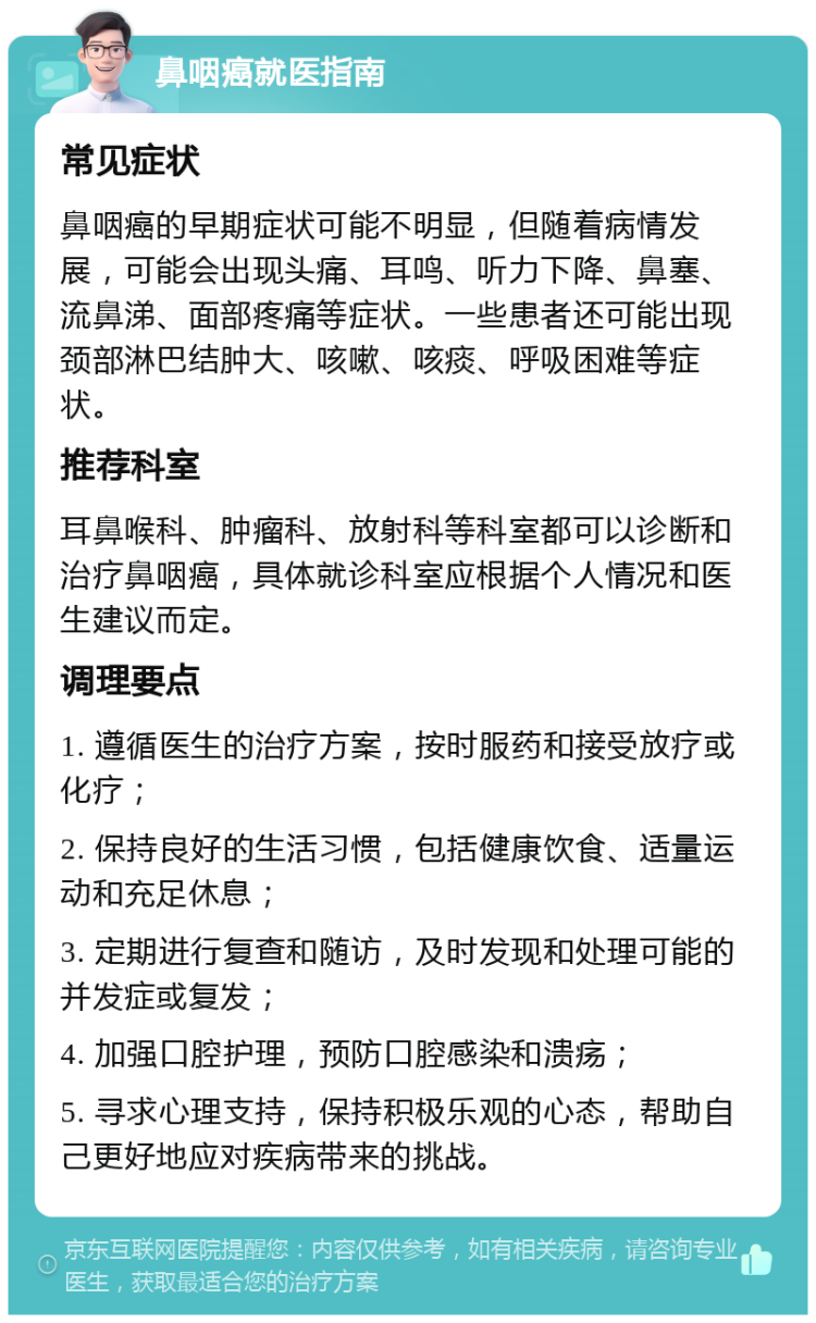 鼻咽癌就医指南 常见症状 鼻咽癌的早期症状可能不明显，但随着病情发展，可能会出现头痛、耳鸣、听力下降、鼻塞、流鼻涕、面部疼痛等症状。一些患者还可能出现颈部淋巴结肿大、咳嗽、咳痰、呼吸困难等症状。 推荐科室 耳鼻喉科、肿瘤科、放射科等科室都可以诊断和治疗鼻咽癌，具体就诊科室应根据个人情况和医生建议而定。 调理要点 1. 遵循医生的治疗方案，按时服药和接受放疗或化疗； 2. 保持良好的生活习惯，包括健康饮食、适量运动和充足休息； 3. 定期进行复查和随访，及时发现和处理可能的并发症或复发； 4. 加强口腔护理，预防口腔感染和溃疡； 5. 寻求心理支持，保持积极乐观的心态，帮助自己更好地应对疾病带来的挑战。