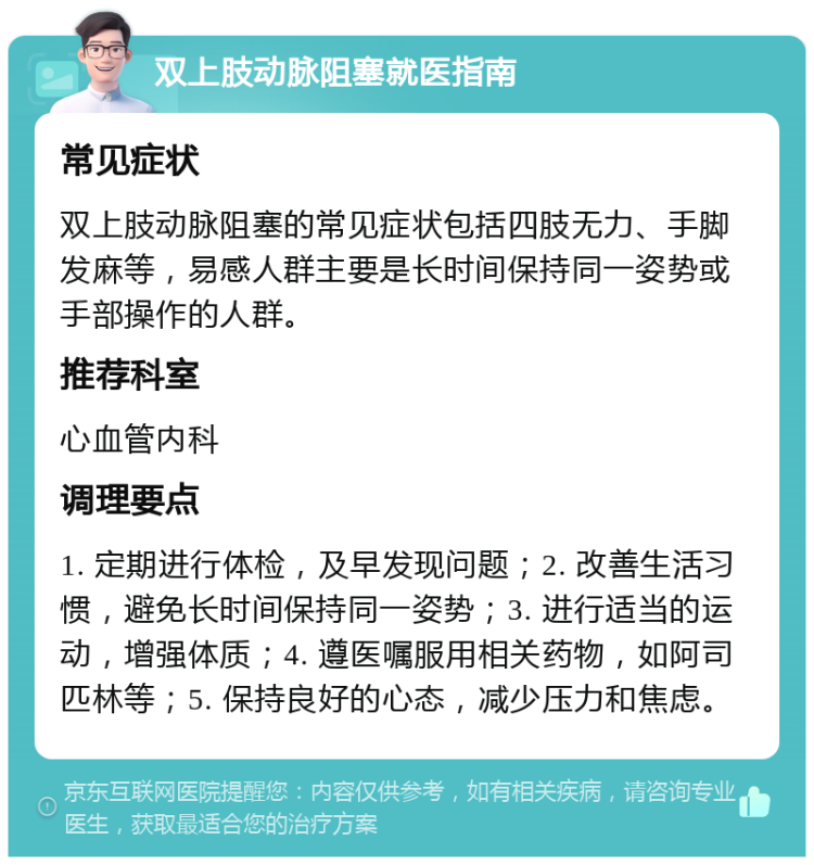 双上肢动脉阻塞就医指南 常见症状 双上肢动脉阻塞的常见症状包括四肢无力、手脚发麻等，易感人群主要是长时间保持同一姿势或手部操作的人群。 推荐科室 心血管内科 调理要点 1. 定期进行体检，及早发现问题；2. 改善生活习惯，避免长时间保持同一姿势；3. 进行适当的运动，增强体质；4. 遵医嘱服用相关药物，如阿司匹林等；5. 保持良好的心态，减少压力和焦虑。