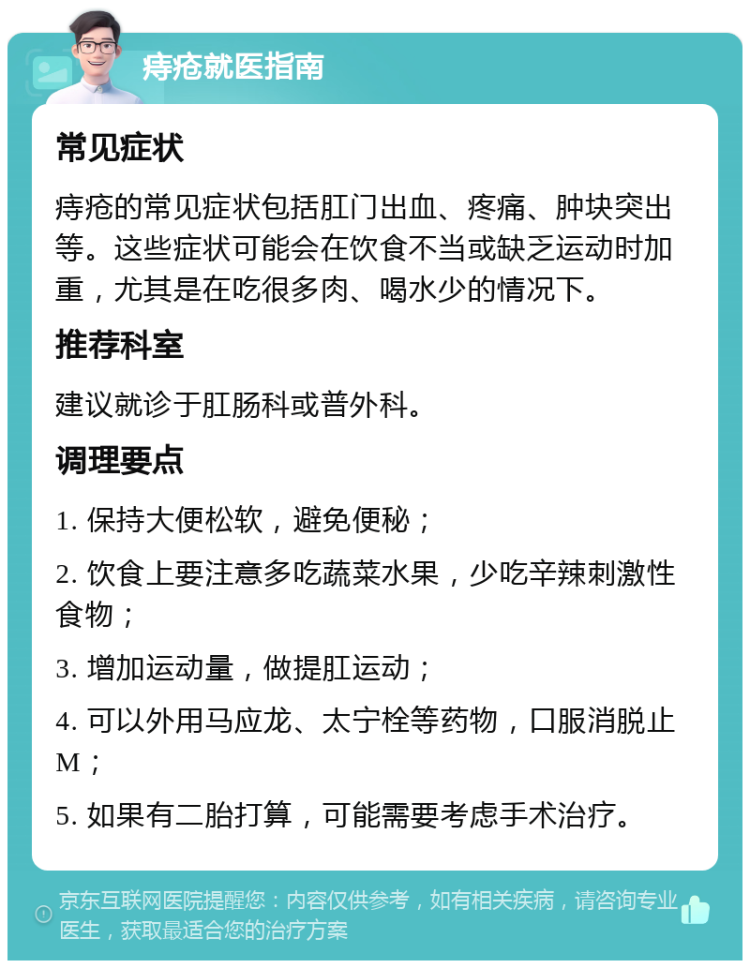 痔疮就医指南 常见症状 痔疮的常见症状包括肛门出血、疼痛、肿块突出等。这些症状可能会在饮食不当或缺乏运动时加重，尤其是在吃很多肉、喝水少的情况下。 推荐科室 建议就诊于肛肠科或普外科。 调理要点 1. 保持大便松软，避免便秘； 2. 饮食上要注意多吃蔬菜水果，少吃辛辣刺激性食物； 3. 增加运动量，做提肛运动； 4. 可以外用马应龙、太宁栓等药物，口服消脱止M； 5. 如果有二胎打算，可能需要考虑手术治疗。