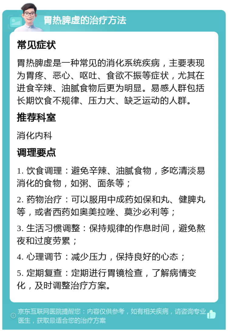 胃热脾虚的治疗方法 常见症状 胃热脾虚是一种常见的消化系统疾病，主要表现为胃疼、恶心、呕吐、食欲不振等症状，尤其在进食辛辣、油腻食物后更为明显。易感人群包括长期饮食不规律、压力大、缺乏运动的人群。 推荐科室 消化内科 调理要点 1. 饮食调理：避免辛辣、油腻食物，多吃清淡易消化的食物，如粥、面条等； 2. 药物治疗：可以服用中成药如保和丸、健脾丸等，或者西药如奥美拉唑、莫沙必利等； 3. 生活习惯调整：保持规律的作息时间，避免熬夜和过度劳累； 4. 心理调节：减少压力，保持良好的心态； 5. 定期复查：定期进行胃镜检查，了解病情变化，及时调整治疗方案。