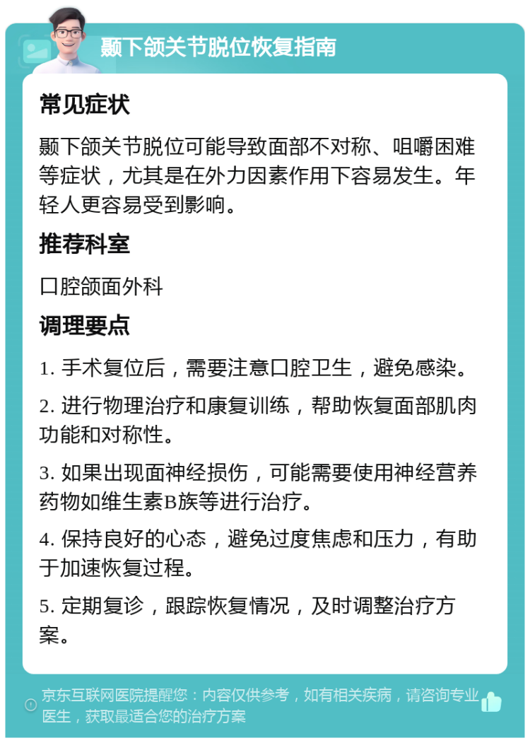 颞下颌关节脱位恢复指南 常见症状 颞下颌关节脱位可能导致面部不对称、咀嚼困难等症状，尤其是在外力因素作用下容易发生。年轻人更容易受到影响。 推荐科室 口腔颌面外科 调理要点 1. 手术复位后，需要注意口腔卫生，避免感染。 2. 进行物理治疗和康复训练，帮助恢复面部肌肉功能和对称性。 3. 如果出现面神经损伤，可能需要使用神经营养药物如维生素B族等进行治疗。 4. 保持良好的心态，避免过度焦虑和压力，有助于加速恢复过程。 5. 定期复诊，跟踪恢复情况，及时调整治疗方案。