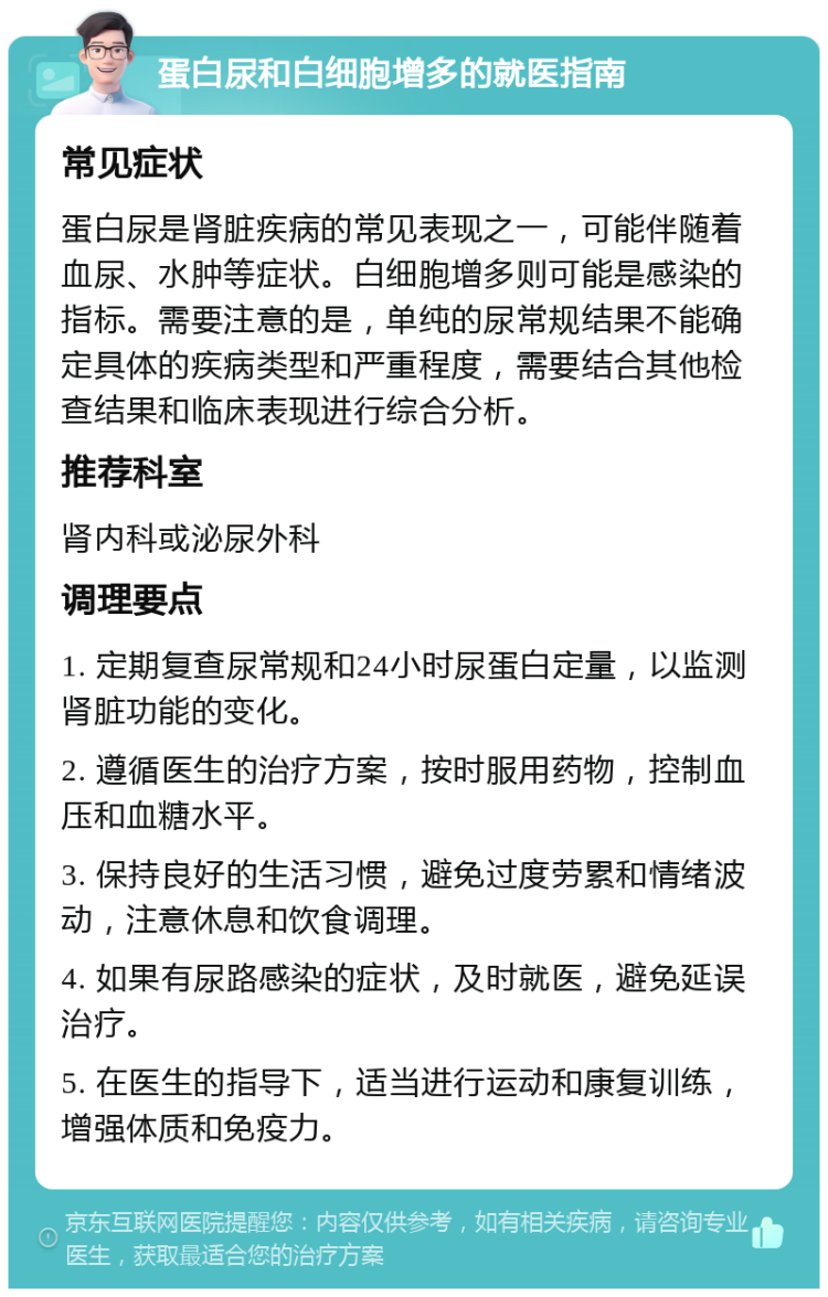 蛋白尿和白细胞增多的就医指南 常见症状 蛋白尿是肾脏疾病的常见表现之一，可能伴随着血尿、水肿等症状。白细胞增多则可能是感染的指标。需要注意的是，单纯的尿常规结果不能确定具体的疾病类型和严重程度，需要结合其他检查结果和临床表现进行综合分析。 推荐科室 肾内科或泌尿外科 调理要点 1. 定期复查尿常规和24小时尿蛋白定量，以监测肾脏功能的变化。 2. 遵循医生的治疗方案，按时服用药物，控制血压和血糖水平。 3. 保持良好的生活习惯，避免过度劳累和情绪波动，注意休息和饮食调理。 4. 如果有尿路感染的症状，及时就医，避免延误治疗。 5. 在医生的指导下，适当进行运动和康复训练，增强体质和免疫力。