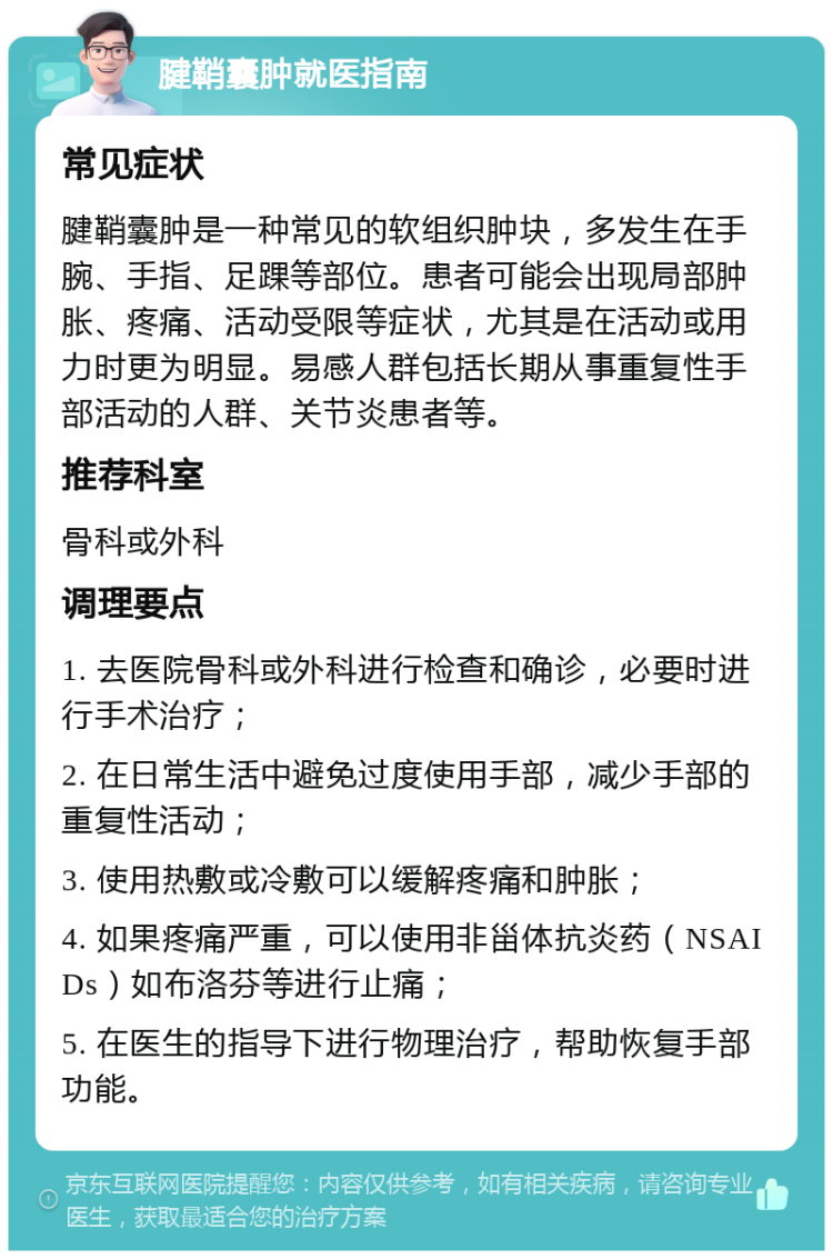 腱鞘囊肿就医指南 常见症状 腱鞘囊肿是一种常见的软组织肿块，多发生在手腕、手指、足踝等部位。患者可能会出现局部肿胀、疼痛、活动受限等症状，尤其是在活动或用力时更为明显。易感人群包括长期从事重复性手部活动的人群、关节炎患者等。 推荐科室 骨科或外科 调理要点 1. 去医院骨科或外科进行检查和确诊，必要时进行手术治疗； 2. 在日常生活中避免过度使用手部，减少手部的重复性活动； 3. 使用热敷或冷敷可以缓解疼痛和肿胀； 4. 如果疼痛严重，可以使用非甾体抗炎药（NSAIDs）如布洛芬等进行止痛； 5. 在医生的指导下进行物理治疗，帮助恢复手部功能。