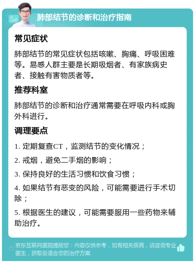 肺部结节的诊断和治疗指南 常见症状 肺部结节的常见症状包括咳嗽、胸痛、呼吸困难等。易感人群主要是长期吸烟者、有家族病史者、接触有害物质者等。 推荐科室 肺部结节的诊断和治疗通常需要在呼吸内科或胸外科进行。 调理要点 1. 定期复查CT，监测结节的变化情况； 2. 戒烟，避免二手烟的影响； 3. 保持良好的生活习惯和饮食习惯； 4. 如果结节有恶变的风险，可能需要进行手术切除； 5. 根据医生的建议，可能需要服用一些药物来辅助治疗。