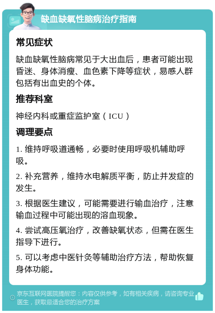 缺血缺氧性脑病治疗指南 常见症状 缺血缺氧性脑病常见于大出血后，患者可能出现昏迷、身体消瘦、血色素下降等症状，易感人群包括有出血史的个体。 推荐科室 神经内科或重症监护室（ICU） 调理要点 1. 维持呼吸道通畅，必要时使用呼吸机辅助呼吸。 2. 补充营养，维持水电解质平衡，防止并发症的发生。 3. 根据医生建议，可能需要进行输血治疗，注意输血过程中可能出现的溶血现象。 4. 尝试高压氧治疗，改善缺氧状态，但需在医生指导下进行。 5. 可以考虑中医针灸等辅助治疗方法，帮助恢复身体功能。