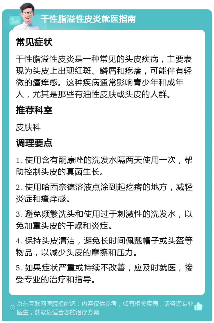 干性脂溢性皮炎就医指南 常见症状 干性脂溢性皮炎是一种常见的头皮疾病，主要表现为头皮上出现红斑、鳞屑和疙瘩，可能伴有轻微的瘙痒感。这种疾病通常影响青少年和成年人，尤其是那些有油性皮肤或头皮的人群。 推荐科室 皮肤科 调理要点 1. 使用含有酮康唑的洗发水隔两天使用一次，帮助控制头皮的真菌生长。 2. 使用哈西奈德溶液点涂到起疙瘩的地方，减轻炎症和瘙痒感。 3. 避免频繁洗头和使用过于刺激性的洗发水，以免加重头皮的干燥和炎症。 4. 保持头皮清洁，避免长时间佩戴帽子或头盔等物品，以减少头皮的摩擦和压力。 5. 如果症状严重或持续不改善，应及时就医，接受专业的治疗和指导。