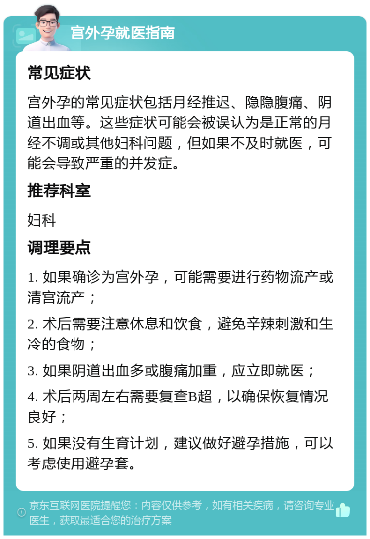 宫外孕就医指南 常见症状 宫外孕的常见症状包括月经推迟、隐隐腹痛、阴道出血等。这些症状可能会被误认为是正常的月经不调或其他妇科问题，但如果不及时就医，可能会导致严重的并发症。 推荐科室 妇科 调理要点 1. 如果确诊为宫外孕，可能需要进行药物流产或清宫流产； 2. 术后需要注意休息和饮食，避免辛辣刺激和生冷的食物； 3. 如果阴道出血多或腹痛加重，应立即就医； 4. 术后两周左右需要复查B超，以确保恢复情况良好； 5. 如果没有生育计划，建议做好避孕措施，可以考虑使用避孕套。