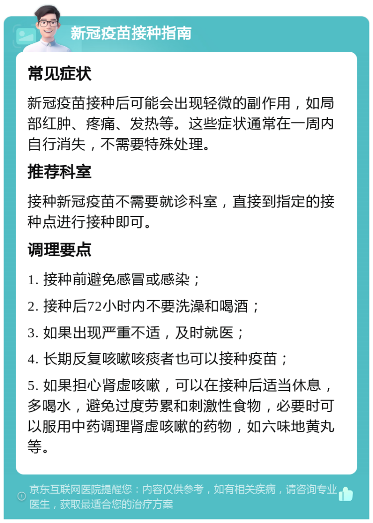 新冠疫苗接种指南 常见症状 新冠疫苗接种后可能会出现轻微的副作用，如局部红肿、疼痛、发热等。这些症状通常在一周内自行消失，不需要特殊处理。 推荐科室 接种新冠疫苗不需要就诊科室，直接到指定的接种点进行接种即可。 调理要点 1. 接种前避免感冒或感染； 2. 接种后72小时内不要洗澡和喝酒； 3. 如果出现严重不适，及时就医； 4. 长期反复咳嗽咳痰者也可以接种疫苗； 5. 如果担心肾虚咳嗽，可以在接种后适当休息，多喝水，避免过度劳累和刺激性食物，必要时可以服用中药调理肾虚咳嗽的药物，如六味地黄丸等。