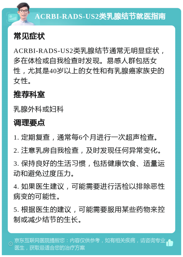 ACRBI-RADS-US2类乳腺结节就医指南 常见症状 ACRBI-RADS-US2类乳腺结节通常无明显症状，多在体检或自我检查时发现。易感人群包括女性，尤其是40岁以上的女性和有乳腺癌家族史的女性。 推荐科室 乳腺外科或妇科 调理要点 1. 定期复查，通常每6个月进行一次超声检查。 2. 注意乳房自我检查，及时发现任何异常变化。 3. 保持良好的生活习惯，包括健康饮食、适量运动和避免过度压力。 4. 如果医生建议，可能需要进行活检以排除恶性病变的可能性。 5. 根据医生的建议，可能需要服用某些药物来控制或减少结节的生长。