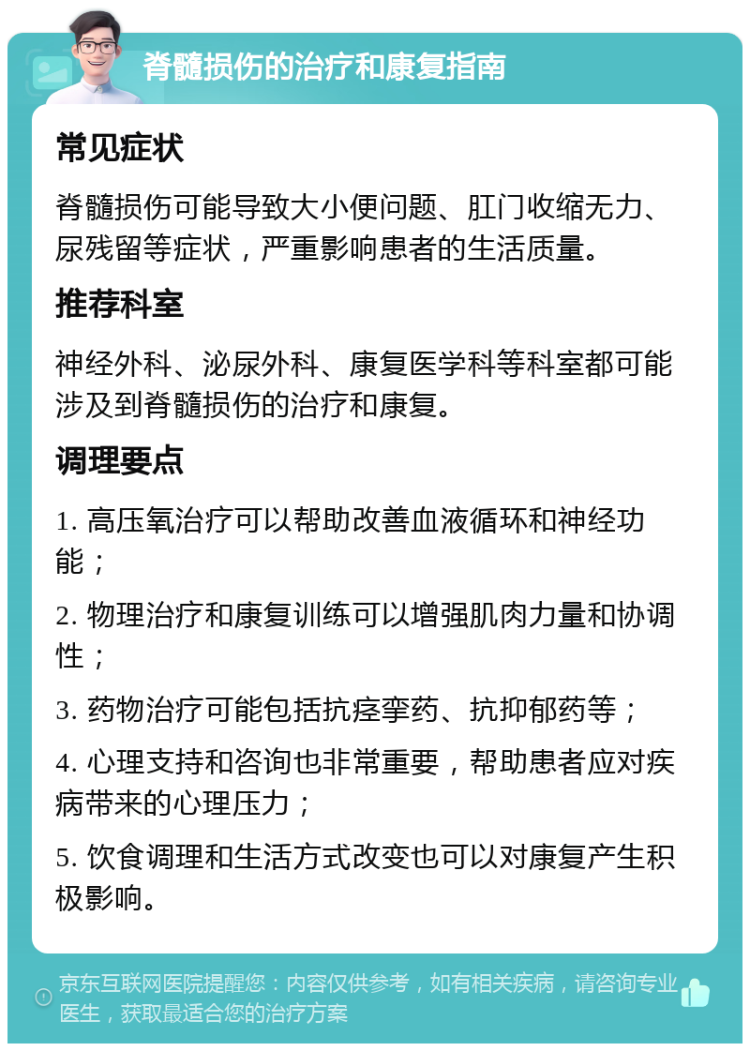 脊髓损伤的治疗和康复指南 常见症状 脊髓损伤可能导致大小便问题、肛门收缩无力、尿残留等症状，严重影响患者的生活质量。 推荐科室 神经外科、泌尿外科、康复医学科等科室都可能涉及到脊髓损伤的治疗和康复。 调理要点 1. 高压氧治疗可以帮助改善血液循环和神经功能； 2. 物理治疗和康复训练可以增强肌肉力量和协调性； 3. 药物治疗可能包括抗痉挛药、抗抑郁药等； 4. 心理支持和咨询也非常重要，帮助患者应对疾病带来的心理压力； 5. 饮食调理和生活方式改变也可以对康复产生积极影响。