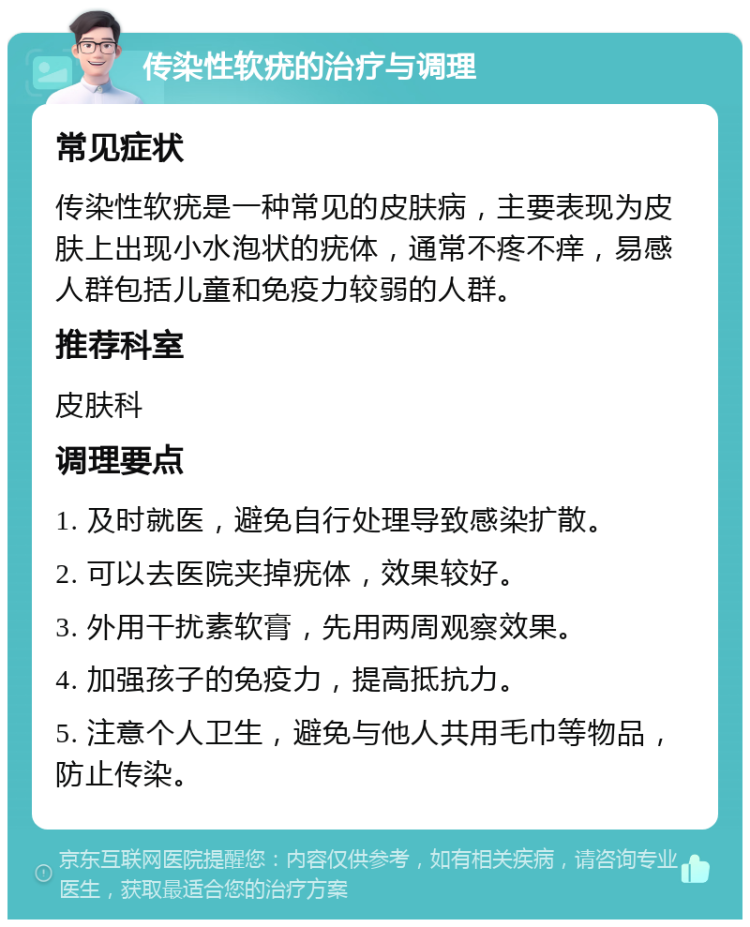 传染性软疣的治疗与调理 常见症状 传染性软疣是一种常见的皮肤病，主要表现为皮肤上出现小水泡状的疣体，通常不疼不痒，易感人群包括儿童和免疫力较弱的人群。 推荐科室 皮肤科 调理要点 1. 及时就医，避免自行处理导致感染扩散。 2. 可以去医院夹掉疣体，效果较好。 3. 外用干扰素软膏，先用两周观察效果。 4. 加强孩子的免疫力，提高抵抗力。 5. 注意个人卫生，避免与他人共用毛巾等物品，防止传染。