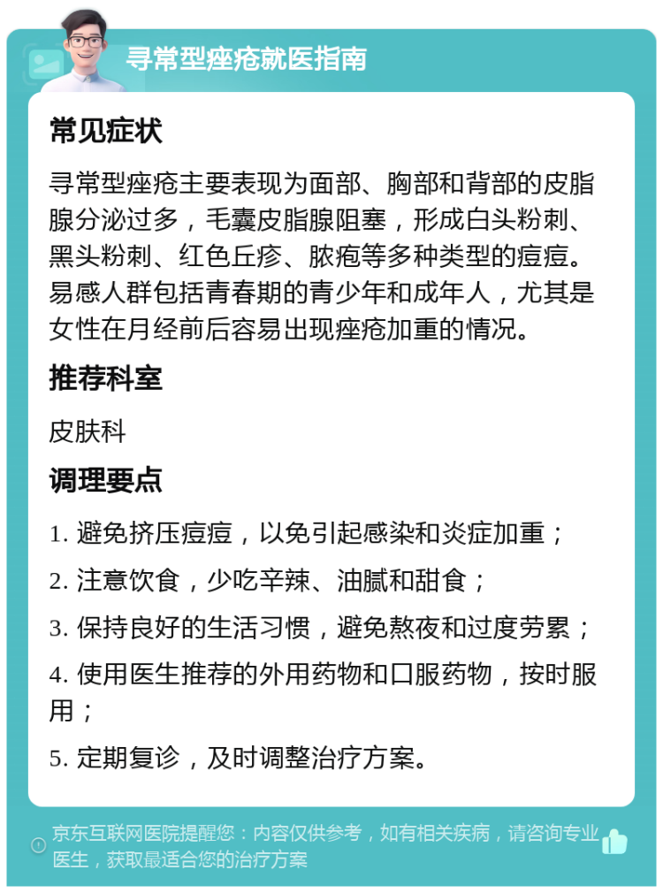 寻常型痤疮就医指南 常见症状 寻常型痤疮主要表现为面部、胸部和背部的皮脂腺分泌过多，毛囊皮脂腺阻塞，形成白头粉刺、黑头粉刺、红色丘疹、脓疱等多种类型的痘痘。易感人群包括青春期的青少年和成年人，尤其是女性在月经前后容易出现痤疮加重的情况。 推荐科室 皮肤科 调理要点 1. 避免挤压痘痘，以免引起感染和炎症加重； 2. 注意饮食，少吃辛辣、油腻和甜食； 3. 保持良好的生活习惯，避免熬夜和过度劳累； 4. 使用医生推荐的外用药物和口服药物，按时服用； 5. 定期复诊，及时调整治疗方案。