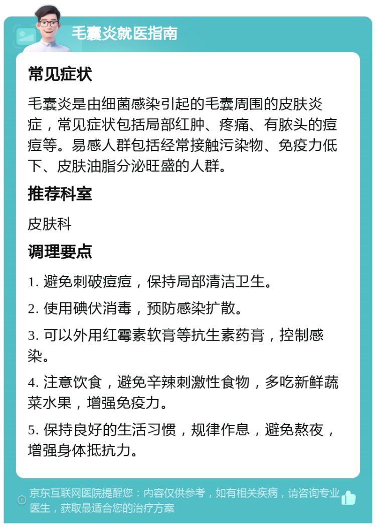 毛囊炎就医指南 常见症状 毛囊炎是由细菌感染引起的毛囊周围的皮肤炎症，常见症状包括局部红肿、疼痛、有脓头的痘痘等。易感人群包括经常接触污染物、免疫力低下、皮肤油脂分泌旺盛的人群。 推荐科室 皮肤科 调理要点 1. 避免刺破痘痘，保持局部清洁卫生。 2. 使用碘伏消毒，预防感染扩散。 3. 可以外用红霉素软膏等抗生素药膏，控制感染。 4. 注意饮食，避免辛辣刺激性食物，多吃新鲜蔬菜水果，增强免疫力。 5. 保持良好的生活习惯，规律作息，避免熬夜，增强身体抵抗力。