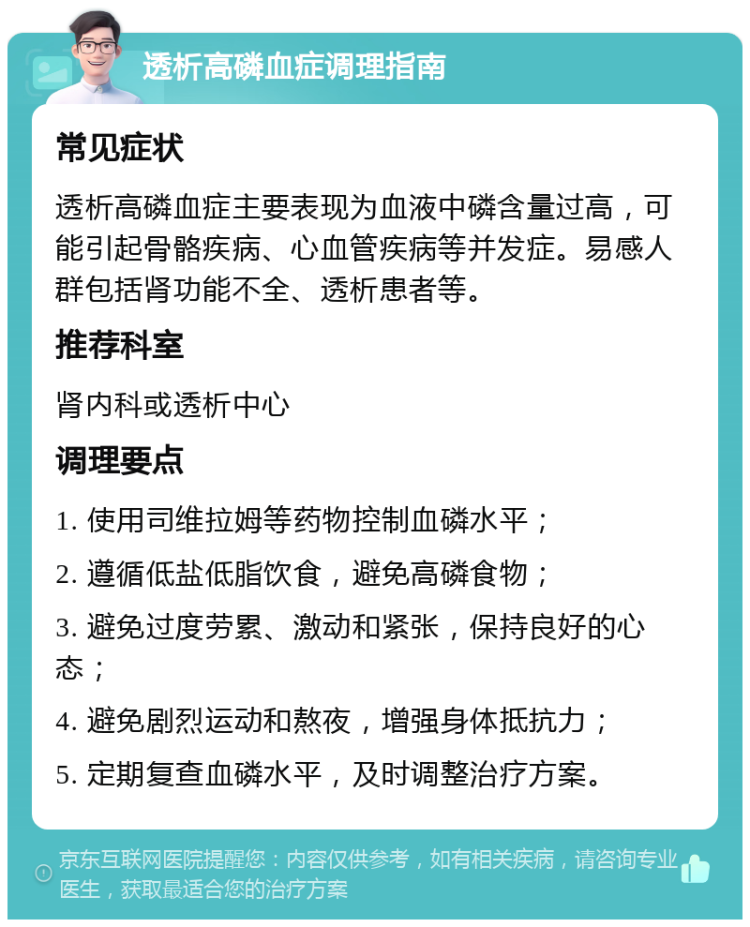 透析高磷血症调理指南 常见症状 透析高磷血症主要表现为血液中磷含量过高，可能引起骨骼疾病、心血管疾病等并发症。易感人群包括肾功能不全、透析患者等。 推荐科室 肾内科或透析中心 调理要点 1. 使用司维拉姆等药物控制血磷水平； 2. 遵循低盐低脂饮食，避免高磷食物； 3. 避免过度劳累、激动和紧张，保持良好的心态； 4. 避免剧烈运动和熬夜，增强身体抵抗力； 5. 定期复查血磷水平，及时调整治疗方案。