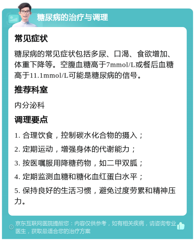 糖尿病的治疗与调理 常见症状 糖尿病的常见症状包括多尿、口渴、食欲增加、体重下降等。空腹血糖高于7mmol/L或餐后血糖高于11.1mmol/L可能是糖尿病的信号。 推荐科室 内分泌科 调理要点 1. 合理饮食，控制碳水化合物的摄入； 2. 定期运动，增强身体的代谢能力； 3. 按医嘱服用降糖药物，如二甲双胍； 4. 定期监测血糖和糖化血红蛋白水平； 5. 保持良好的生活习惯，避免过度劳累和精神压力。