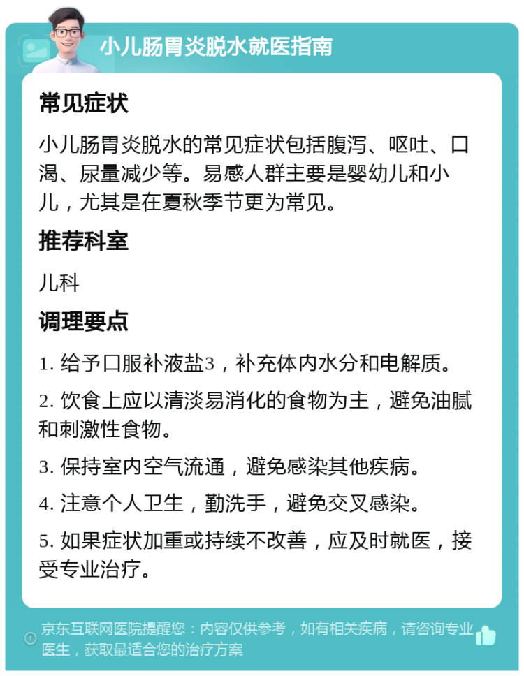 小儿肠胃炎脱水就医指南 常见症状 小儿肠胃炎脱水的常见症状包括腹泻、呕吐、口渴、尿量减少等。易感人群主要是婴幼儿和小儿，尤其是在夏秋季节更为常见。 推荐科室 儿科 调理要点 1. 给予口服补液盐3，补充体内水分和电解质。 2. 饮食上应以清淡易消化的食物为主，避免油腻和刺激性食物。 3. 保持室内空气流通，避免感染其他疾病。 4. 注意个人卫生，勤洗手，避免交叉感染。 5. 如果症状加重或持续不改善，应及时就医，接受专业治疗。