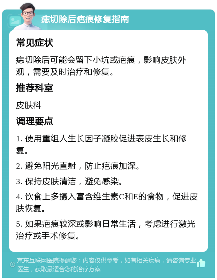 痣切除后疤痕修复指南 常见症状 痣切除后可能会留下小坑或疤痕，影响皮肤外观，需要及时治疗和修复。 推荐科室 皮肤科 调理要点 1. 使用重组人生长因子凝胶促进表皮生长和修复。 2. 避免阳光直射，防止疤痕加深。 3. 保持皮肤清洁，避免感染。 4. 饮食上多摄入富含维生素C和E的食物，促进皮肤恢复。 5. 如果疤痕较深或影响日常生活，考虑进行激光治疗或手术修复。