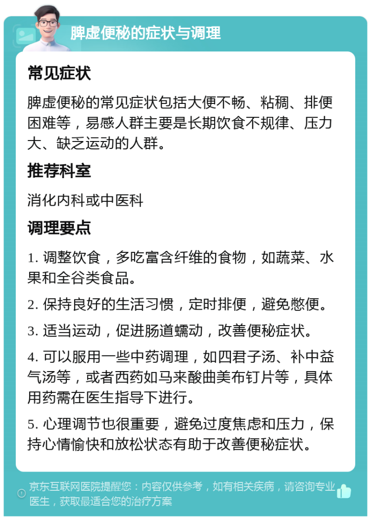 脾虚便秘的症状与调理 常见症状 脾虚便秘的常见症状包括大便不畅、粘稠、排便困难等，易感人群主要是长期饮食不规律、压力大、缺乏运动的人群。 推荐科室 消化内科或中医科 调理要点 1. 调整饮食，多吃富含纤维的食物，如蔬菜、水果和全谷类食品。 2. 保持良好的生活习惯，定时排便，避免憋便。 3. 适当运动，促进肠道蠕动，改善便秘症状。 4. 可以服用一些中药调理，如四君子汤、补中益气汤等，或者西药如马来酸曲美布钉片等，具体用药需在医生指导下进行。 5. 心理调节也很重要，避免过度焦虑和压力，保持心情愉快和放松状态有助于改善便秘症状。