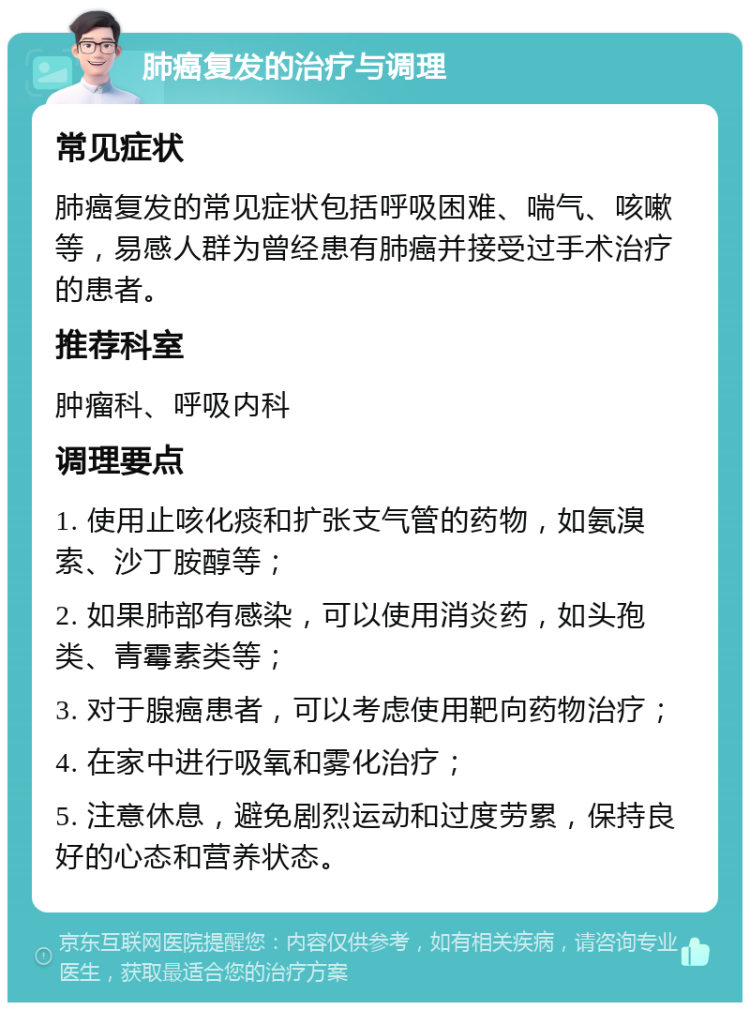 肺癌复发的治疗与调理 常见症状 肺癌复发的常见症状包括呼吸困难、喘气、咳嗽等，易感人群为曾经患有肺癌并接受过手术治疗的患者。 推荐科室 肿瘤科、呼吸内科 调理要点 1. 使用止咳化痰和扩张支气管的药物，如氨溴索、沙丁胺醇等； 2. 如果肺部有感染，可以使用消炎药，如头孢类、青霉素类等； 3. 对于腺癌患者，可以考虑使用靶向药物治疗； 4. 在家中进行吸氧和雾化治疗； 5. 注意休息，避免剧烈运动和过度劳累，保持良好的心态和营养状态。