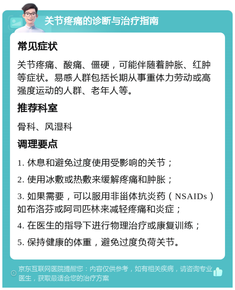 关节疼痛的诊断与治疗指南 常见症状 关节疼痛、酸痛、僵硬，可能伴随着肿胀、红肿等症状。易感人群包括长期从事重体力劳动或高强度运动的人群、老年人等。 推荐科室 骨科、风湿科 调理要点 1. 休息和避免过度使用受影响的关节； 2. 使用冰敷或热敷来缓解疼痛和肿胀； 3. 如果需要，可以服用非甾体抗炎药（NSAIDs）如布洛芬或阿司匹林来减轻疼痛和炎症； 4. 在医生的指导下进行物理治疗或康复训练； 5. 保持健康的体重，避免过度负荷关节。