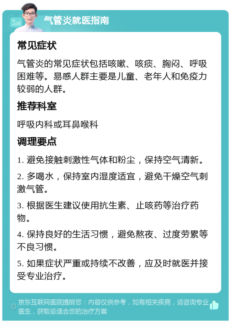 气管炎就医指南 常见症状 气管炎的常见症状包括咳嗽、咳痰、胸闷、呼吸困难等。易感人群主要是儿童、老年人和免疫力较弱的人群。 推荐科室 呼吸内科或耳鼻喉科 调理要点 1. 避免接触刺激性气体和粉尘，保持空气清新。 2. 多喝水，保持室内湿度适宜，避免干燥空气刺激气管。 3. 根据医生建议使用抗生素、止咳药等治疗药物。 4. 保持良好的生活习惯，避免熬夜、过度劳累等不良习惯。 5. 如果症状严重或持续不改善，应及时就医并接受专业治疗。