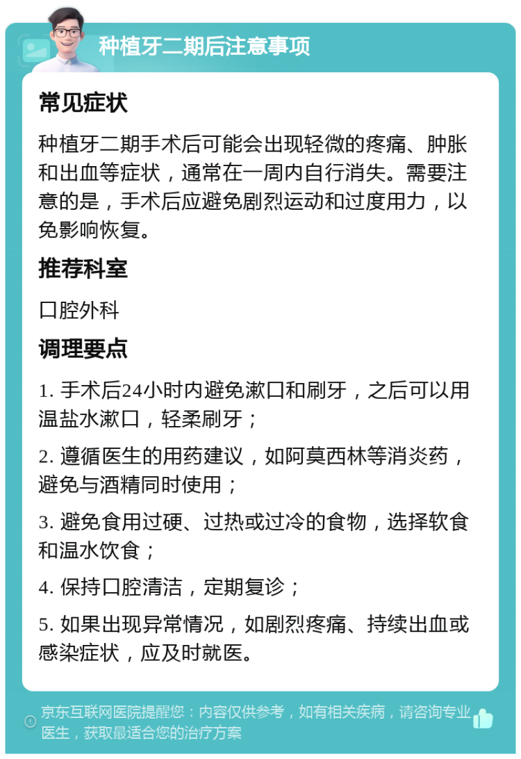 种植牙二期后注意事项 常见症状 种植牙二期手术后可能会出现轻微的疼痛、肿胀和出血等症状，通常在一周内自行消失。需要注意的是，手术后应避免剧烈运动和过度用力，以免影响恢复。 推荐科室 口腔外科 调理要点 1. 手术后24小时内避免漱口和刷牙，之后可以用温盐水漱口，轻柔刷牙； 2. 遵循医生的用药建议，如阿莫西林等消炎药，避免与酒精同时使用； 3. 避免食用过硬、过热或过冷的食物，选择软食和温水饮食； 4. 保持口腔清洁，定期复诊； 5. 如果出现异常情况，如剧烈疼痛、持续出血或感染症状，应及时就医。