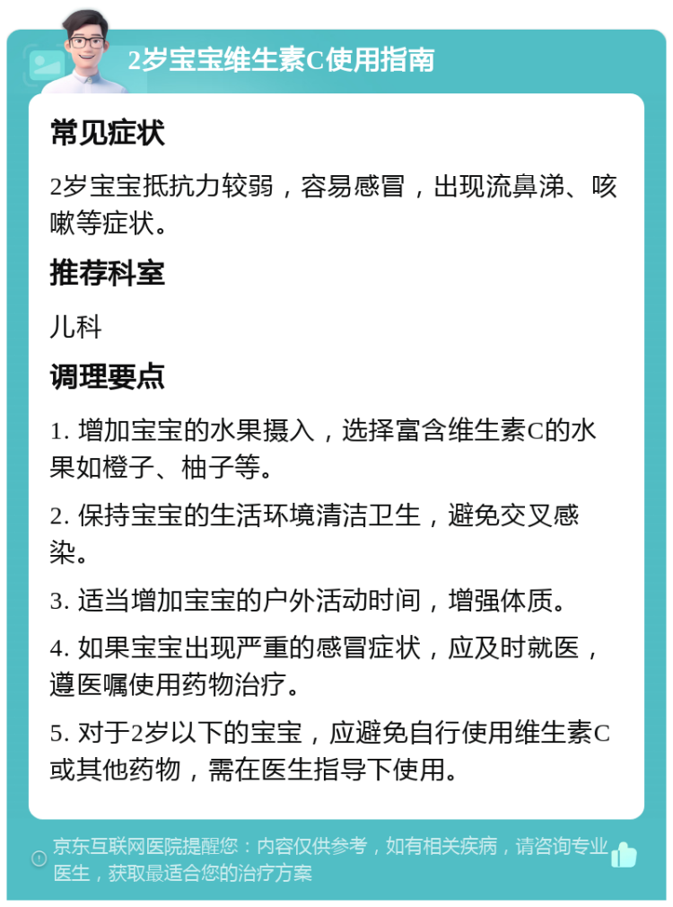 2岁宝宝维生素C使用指南 常见症状 2岁宝宝抵抗力较弱，容易感冒，出现流鼻涕、咳嗽等症状。 推荐科室 儿科 调理要点 1. 增加宝宝的水果摄入，选择富含维生素C的水果如橙子、柚子等。 2. 保持宝宝的生活环境清洁卫生，避免交叉感染。 3. 适当增加宝宝的户外活动时间，增强体质。 4. 如果宝宝出现严重的感冒症状，应及时就医，遵医嘱使用药物治疗。 5. 对于2岁以下的宝宝，应避免自行使用维生素C或其他药物，需在医生指导下使用。