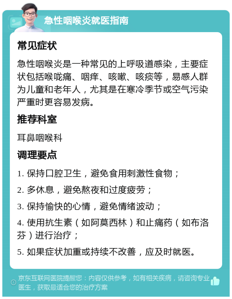 急性咽喉炎就医指南 常见症状 急性咽喉炎是一种常见的上呼吸道感染，主要症状包括喉咙痛、咽痒、咳嗽、咳痰等，易感人群为儿童和老年人，尤其是在寒冷季节或空气污染严重时更容易发病。 推荐科室 耳鼻咽喉科 调理要点 1. 保持口腔卫生，避免食用刺激性食物； 2. 多休息，避免熬夜和过度疲劳； 3. 保持愉快的心情，避免情绪波动； 4. 使用抗生素（如阿莫西林）和止痛药（如布洛芬）进行治疗； 5. 如果症状加重或持续不改善，应及时就医。