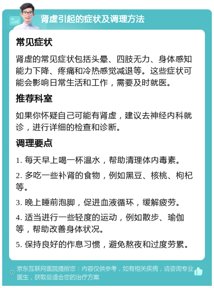 肾虚引起的症状及调理方法 常见症状 肾虚的常见症状包括头晕、四肢无力、身体感知能力下降、疼痛和冷热感觉减退等。这些症状可能会影响日常生活和工作，需要及时就医。 推荐科室 如果你怀疑自己可能有肾虚，建议去神经内科就诊，进行详细的检查和诊断。 调理要点 1. 每天早上喝一杯温水，帮助清理体内毒素。 2. 多吃一些补肾的食物，例如黑豆、核桃、枸杞等。 3. 晚上睡前泡脚，促进血液循环，缓解疲劳。 4. 适当进行一些轻度的运动，例如散步、瑜伽等，帮助改善身体状况。 5. 保持良好的作息习惯，避免熬夜和过度劳累。