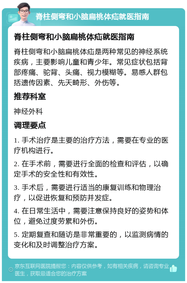 脊柱侧弯和小脑扁桃体疝就医指南 脊柱侧弯和小脑扁桃体疝就医指南 脊柱侧弯和小脑扁桃体疝是两种常见的神经系统疾病，主要影响儿童和青少年。常见症状包括背部疼痛、驼背、头痛、视力模糊等。易感人群包括遗传因素、先天畸形、外伤等。 推荐科室 神经外科 调理要点 1. 手术治疗是主要的治疗方法，需要在专业的医疗机构进行。 2. 在手术前，需要进行全面的检查和评估，以确定手术的安全性和有效性。 3. 手术后，需要进行适当的康复训练和物理治疗，以促进恢复和预防并发症。 4. 在日常生活中，需要注意保持良好的姿势和体位，避免过度劳累和外伤。 5. 定期复查和随访是非常重要的，以监测病情的变化和及时调整治疗方案。