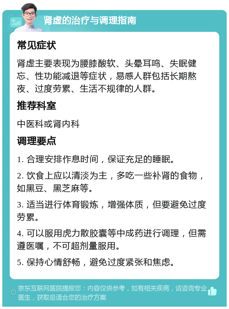 肾虚的治疗与调理指南 常见症状 肾虚主要表现为腰膝酸软、头晕耳鸣、失眠健忘、性功能减退等症状，易感人群包括长期熬夜、过度劳累、生活不规律的人群。 推荐科室 中医科或肾内科 调理要点 1. 合理安排作息时间，保证充足的睡眠。 2. 饮食上应以清淡为主，多吃一些补肾的食物，如黑豆、黑芝麻等。 3. 适当进行体育锻炼，增强体质，但要避免过度劳累。 4. 可以服用虎力散胶囊等中成药进行调理，但需遵医嘱，不可超剂量服用。 5. 保持心情舒畅，避免过度紧张和焦虑。