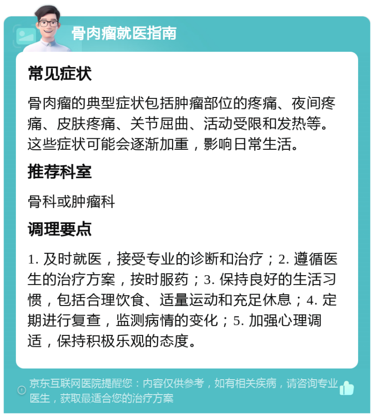 骨肉瘤就医指南 常见症状 骨肉瘤的典型症状包括肿瘤部位的疼痛、夜间疼痛、皮肤疼痛、关节屈曲、活动受限和发热等。这些症状可能会逐渐加重，影响日常生活。 推荐科室 骨科或肿瘤科 调理要点 1. 及时就医，接受专业的诊断和治疗；2. 遵循医生的治疗方案，按时服药；3. 保持良好的生活习惯，包括合理饮食、适量运动和充足休息；4. 定期进行复查，监测病情的变化；5. 加强心理调适，保持积极乐观的态度。