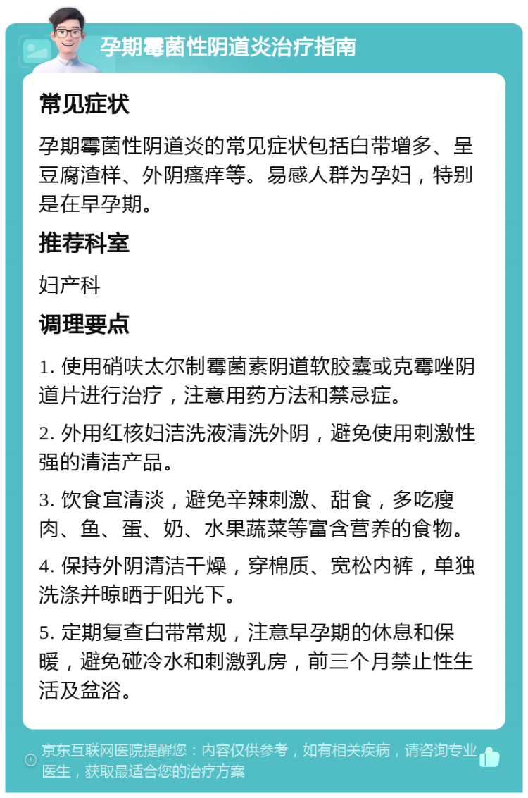 孕期霉菌性阴道炎治疗指南 常见症状 孕期霉菌性阴道炎的常见症状包括白带增多、呈豆腐渣样、外阴瘙痒等。易感人群为孕妇，特别是在早孕期。 推荐科室 妇产科 调理要点 1. 使用硝呋太尔制霉菌素阴道软胶囊或克霉唑阴道片进行治疗，注意用药方法和禁忌症。 2. 外用红核妇洁洗液清洗外阴，避免使用刺激性强的清洁产品。 3. 饮食宜清淡，避免辛辣刺激、甜食，多吃瘦肉、鱼、蛋、奶、水果蔬菜等富含营养的食物。 4. 保持外阴清洁干燥，穿棉质、宽松内裤，单独洗涤并晾晒于阳光下。 5. 定期复查白带常规，注意早孕期的休息和保暖，避免碰冷水和刺激乳房，前三个月禁止性生活及盆浴。