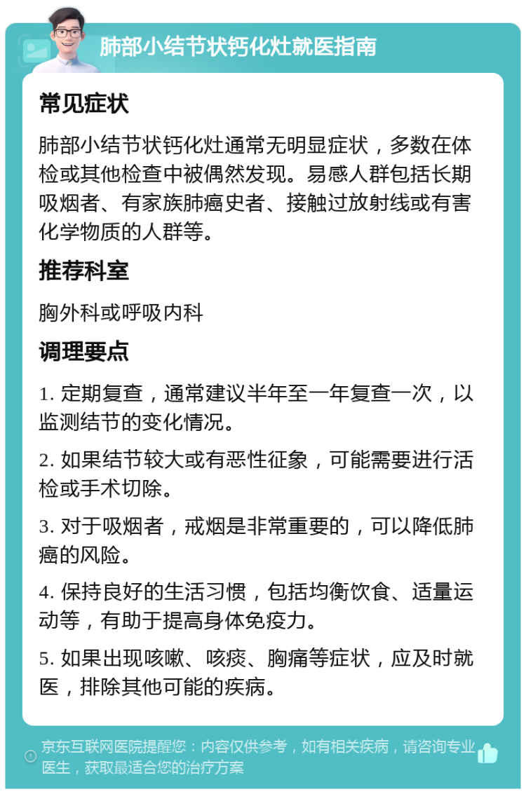 肺部小结节状钙化灶就医指南 常见症状 肺部小结节状钙化灶通常无明显症状，多数在体检或其他检查中被偶然发现。易感人群包括长期吸烟者、有家族肺癌史者、接触过放射线或有害化学物质的人群等。 推荐科室 胸外科或呼吸内科 调理要点 1. 定期复查，通常建议半年至一年复查一次，以监测结节的变化情况。 2. 如果结节较大或有恶性征象，可能需要进行活检或手术切除。 3. 对于吸烟者，戒烟是非常重要的，可以降低肺癌的风险。 4. 保持良好的生活习惯，包括均衡饮食、适量运动等，有助于提高身体免疫力。 5. 如果出现咳嗽、咳痰、胸痛等症状，应及时就医，排除其他可能的疾病。