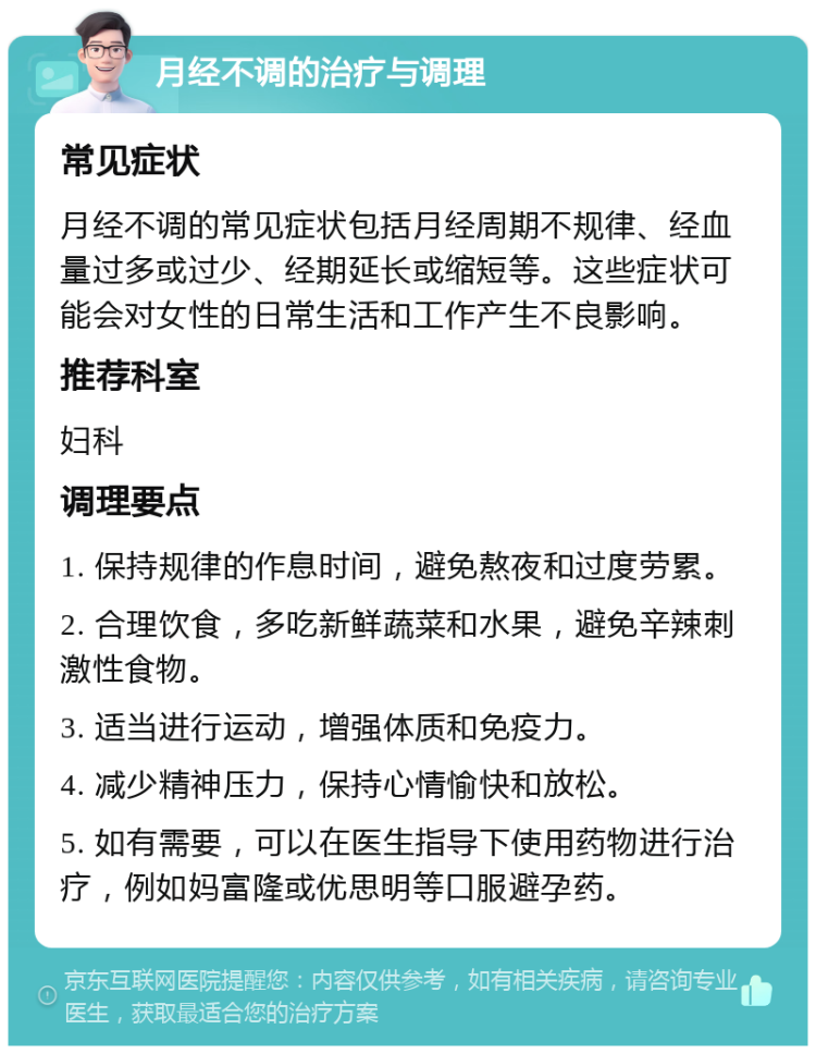 月经不调的治疗与调理 常见症状 月经不调的常见症状包括月经周期不规律、经血量过多或过少、经期延长或缩短等。这些症状可能会对女性的日常生活和工作产生不良影响。 推荐科室 妇科 调理要点 1. 保持规律的作息时间，避免熬夜和过度劳累。 2. 合理饮食，多吃新鲜蔬菜和水果，避免辛辣刺激性食物。 3. 适当进行运动，增强体质和免疫力。 4. 减少精神压力，保持心情愉快和放松。 5. 如有需要，可以在医生指导下使用药物进行治疗，例如妈富隆或优思明等口服避孕药。