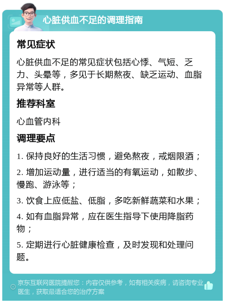 心脏供血不足的调理指南 常见症状 心脏供血不足的常见症状包括心悸、气短、乏力、头晕等，多见于长期熬夜、缺乏运动、血脂异常等人群。 推荐科室 心血管内科 调理要点 1. 保持良好的生活习惯，避免熬夜，戒烟限酒； 2. 增加运动量，进行适当的有氧运动，如散步、慢跑、游泳等； 3. 饮食上应低盐、低脂，多吃新鲜蔬菜和水果； 4. 如有血脂异常，应在医生指导下使用降脂药物； 5. 定期进行心脏健康检查，及时发现和处理问题。