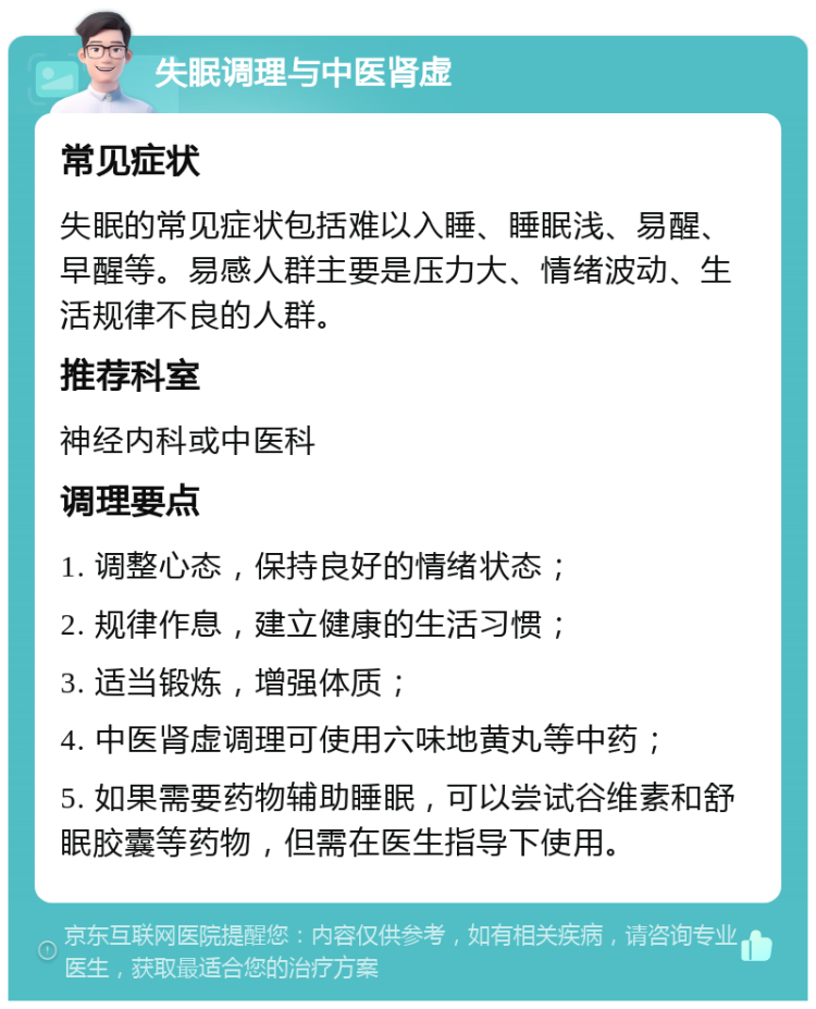 失眠调理与中医肾虚 常见症状 失眠的常见症状包括难以入睡、睡眠浅、易醒、早醒等。易感人群主要是压力大、情绪波动、生活规律不良的人群。 推荐科室 神经内科或中医科 调理要点 1. 调整心态，保持良好的情绪状态； 2. 规律作息，建立健康的生活习惯； 3. 适当锻炼，增强体质； 4. 中医肾虚调理可使用六味地黄丸等中药； 5. 如果需要药物辅助睡眠，可以尝试谷维素和舒眠胶囊等药物，但需在医生指导下使用。