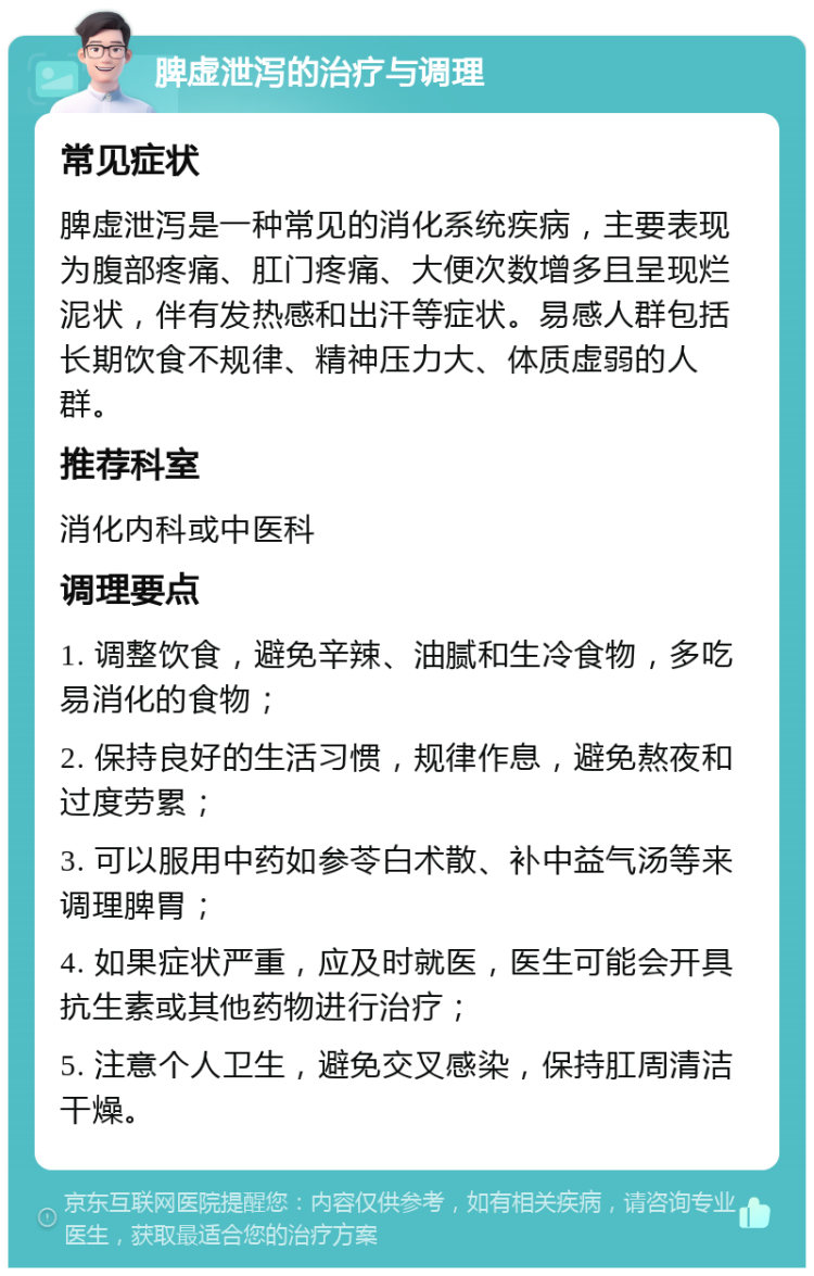 脾虚泄泻的治疗与调理 常见症状 脾虚泄泻是一种常见的消化系统疾病，主要表现为腹部疼痛、肛门疼痛、大便次数增多且呈现烂泥状，伴有发热感和出汗等症状。易感人群包括长期饮食不规律、精神压力大、体质虚弱的人群。 推荐科室 消化内科或中医科 调理要点 1. 调整饮食，避免辛辣、油腻和生冷食物，多吃易消化的食物； 2. 保持良好的生活习惯，规律作息，避免熬夜和过度劳累； 3. 可以服用中药如参苓白术散、补中益气汤等来调理脾胃； 4. 如果症状严重，应及时就医，医生可能会开具抗生素或其他药物进行治疗； 5. 注意个人卫生，避免交叉感染，保持肛周清洁干燥。