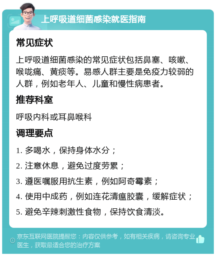 上呼吸道细菌感染就医指南 常见症状 上呼吸道细菌感染的常见症状包括鼻塞、咳嗽、喉咙痛、黄痰等。易感人群主要是免疫力较弱的人群，例如老年人、儿童和慢性病患者。 推荐科室 呼吸内科或耳鼻喉科 调理要点 1. 多喝水，保持身体水分； 2. 注意休息，避免过度劳累； 3. 遵医嘱服用抗生素，例如阿奇霉素； 4. 使用中成药，例如连花清瘟胶囊，缓解症状； 5. 避免辛辣刺激性食物，保持饮食清淡。