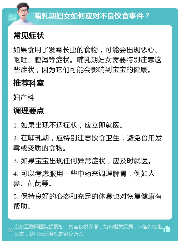 哺乳期妇女如何应对不良饮食事件？ 常见症状 如果食用了发霉长虫的食物，可能会出现恶心、呕吐、腹泻等症状。哺乳期妇女需要特别注意这些症状，因为它们可能会影响到宝宝的健康。 推荐科室 妇产科 调理要点 1. 如果出现不适症状，应立即就医。 2. 在哺乳期，应特别注意饮食卫生，避免食用发霉或变质的食物。 3. 如果宝宝出现任何异常症状，应及时就医。 4. 可以考虑服用一些中药来调理脾胃，例如人参、黄芪等。 5. 保持良好的心态和充足的休息也对恢复健康有帮助。