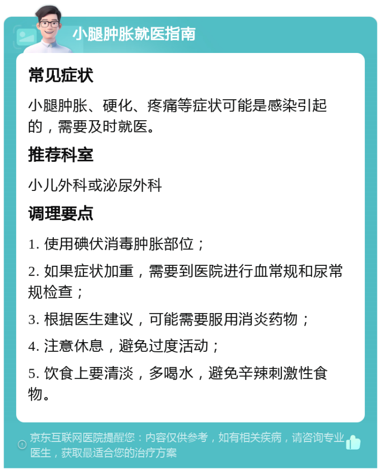 小腿肿胀就医指南 常见症状 小腿肿胀、硬化、疼痛等症状可能是感染引起的，需要及时就医。 推荐科室 小儿外科或泌尿外科 调理要点 1. 使用碘伏消毒肿胀部位； 2. 如果症状加重，需要到医院进行血常规和尿常规检查； 3. 根据医生建议，可能需要服用消炎药物； 4. 注意休息，避免过度活动； 5. 饮食上要清淡，多喝水，避免辛辣刺激性食物。