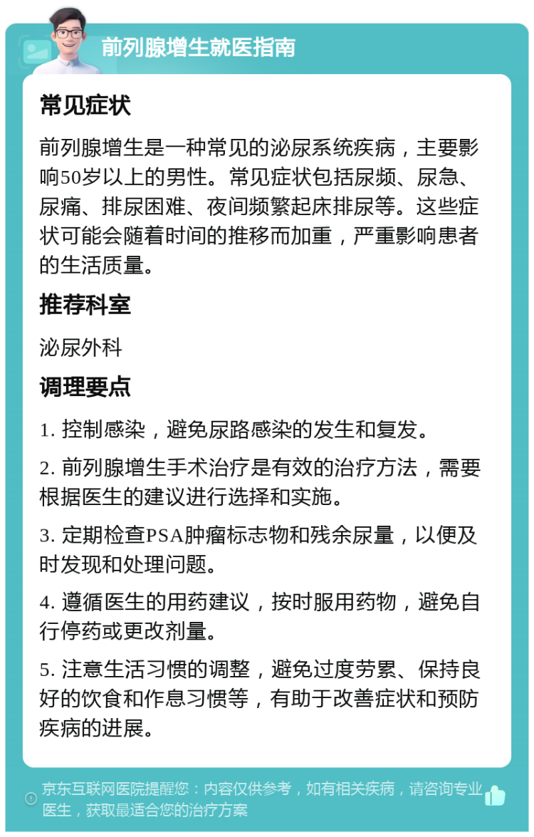 前列腺增生就医指南 常见症状 前列腺增生是一种常见的泌尿系统疾病，主要影响50岁以上的男性。常见症状包括尿频、尿急、尿痛、排尿困难、夜间频繁起床排尿等。这些症状可能会随着时间的推移而加重，严重影响患者的生活质量。 推荐科室 泌尿外科 调理要点 1. 控制感染，避免尿路感染的发生和复发。 2. 前列腺增生手术治疗是有效的治疗方法，需要根据医生的建议进行选择和实施。 3. 定期检查PSA肿瘤标志物和残余尿量，以便及时发现和处理问题。 4. 遵循医生的用药建议，按时服用药物，避免自行停药或更改剂量。 5. 注意生活习惯的调整，避免过度劳累、保持良好的饮食和作息习惯等，有助于改善症状和预防疾病的进展。