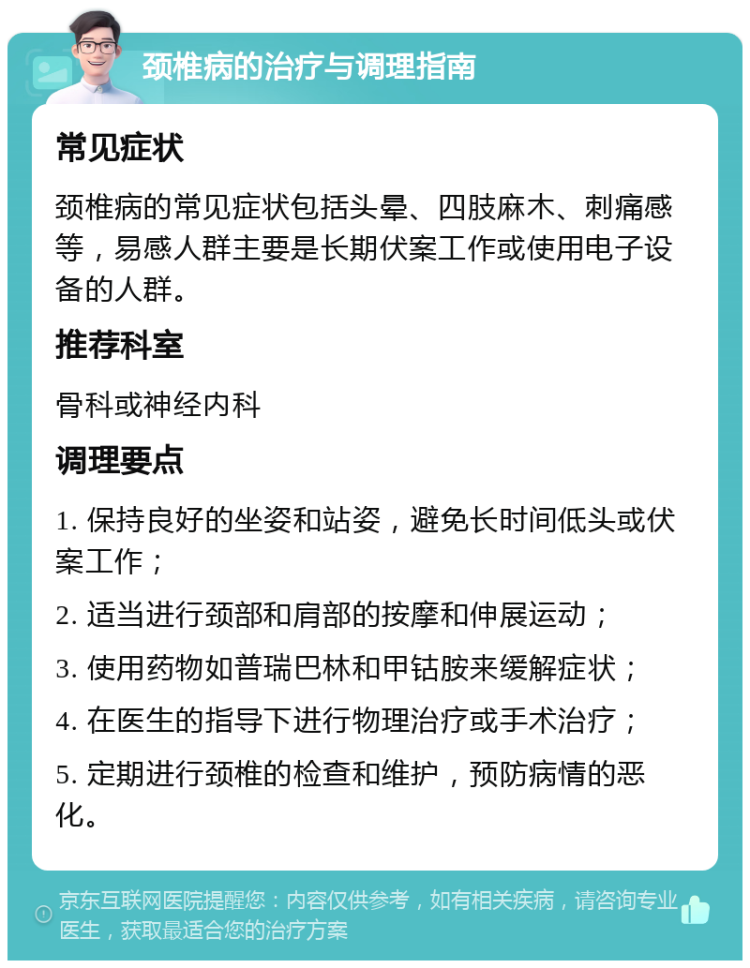 颈椎病的治疗与调理指南 常见症状 颈椎病的常见症状包括头晕、四肢麻木、刺痛感等，易感人群主要是长期伏案工作或使用电子设备的人群。 推荐科室 骨科或神经内科 调理要点 1. 保持良好的坐姿和站姿，避免长时间低头或伏案工作； 2. 适当进行颈部和肩部的按摩和伸展运动； 3. 使用药物如普瑞巴林和甲钴胺来缓解症状； 4. 在医生的指导下进行物理治疗或手术治疗； 5. 定期进行颈椎的检查和维护，预防病情的恶化。