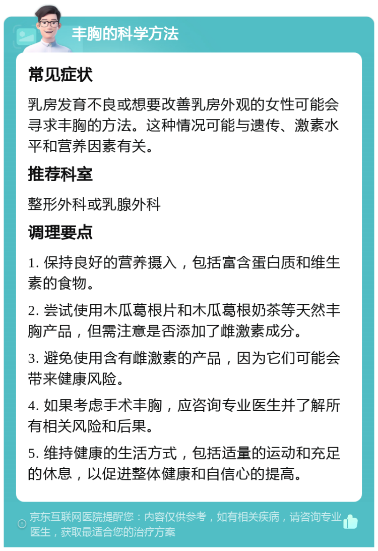 丰胸的科学方法 常见症状 乳房发育不良或想要改善乳房外观的女性可能会寻求丰胸的方法。这种情况可能与遗传、激素水平和营养因素有关。 推荐科室 整形外科或乳腺外科 调理要点 1. 保持良好的营养摄入，包括富含蛋白质和维生素的食物。 2. 尝试使用木瓜葛根片和木瓜葛根奶茶等天然丰胸产品，但需注意是否添加了雌激素成分。 3. 避免使用含有雌激素的产品，因为它们可能会带来健康风险。 4. 如果考虑手术丰胸，应咨询专业医生并了解所有相关风险和后果。 5. 维持健康的生活方式，包括适量的运动和充足的休息，以促进整体健康和自信心的提高。