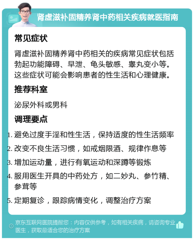 肾虚滋补固精养肾中药相关疾病就医指南 常见症状 肾虚滋补固精养肾中药相关的疾病常见症状包括勃起功能障碍、早泄、龟头敏感、睾丸变小等。这些症状可能会影响患者的性生活和心理健康。 推荐科室 泌尿外科或男科 调理要点 避免过度手淫和性生活，保持适度的性生活频率 改变不良生活习惯，如戒烟限酒、规律作息等 增加运动量，进行有氧运动和深蹲等锻炼 服用医生开具的中药处方，如二妙丸、参竹精、参茸等 定期复诊，跟踪病情变化，调整治疗方案